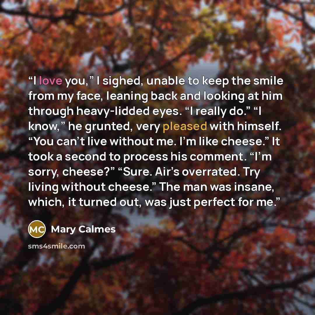 “I love you,” I sighed, unable to keep the smile from my face, leaning back and looking at him through heavy-lidded eyes. “I really do.” “I know,” he grunted, very pleased with himself. “You can’t live without me. I’m like cheese.” It took a second to process his comment. “I’m sorry, cheese?”…” quote by Mary Calmes
