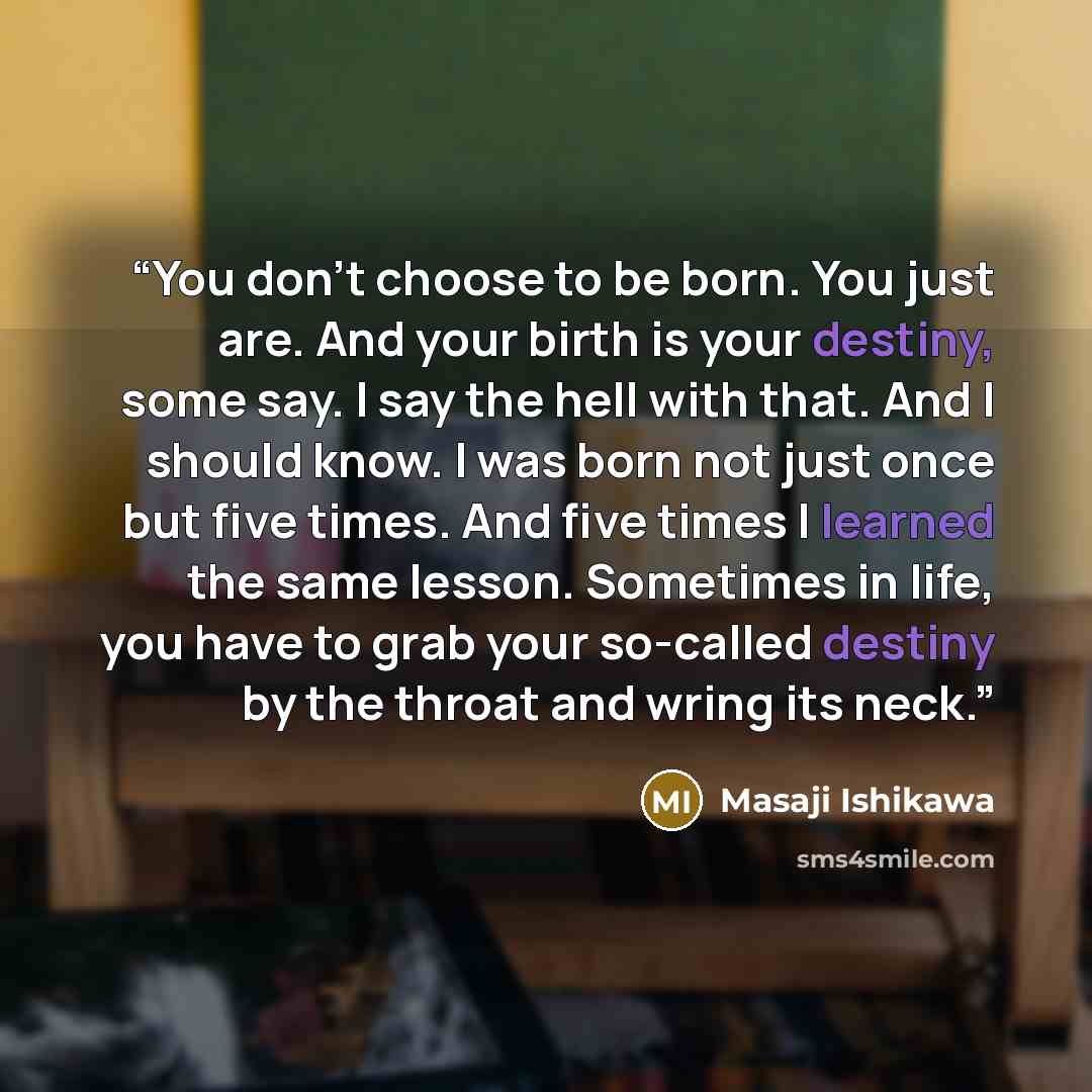 “You don't choose to be born. You just are. And your birth is your destiny, some say. I say the hell with that. And I should know. I was born not just once but five times. And five times I learned the same lesson. Sometimes in life, you have to grab your so-called destiny by the throat and wring…” quote by Masaji Ishikawa