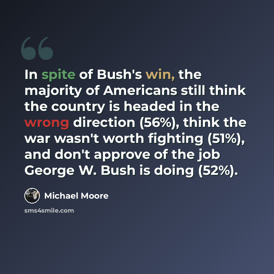 “In spite of Bush's win, the majority of Americans still think the country is headed in the wrong direction (56%), think the war wasn't worth fighting (51%), and don't approve of the job George W. Bush is doing (52%).” quote by Michael Moore