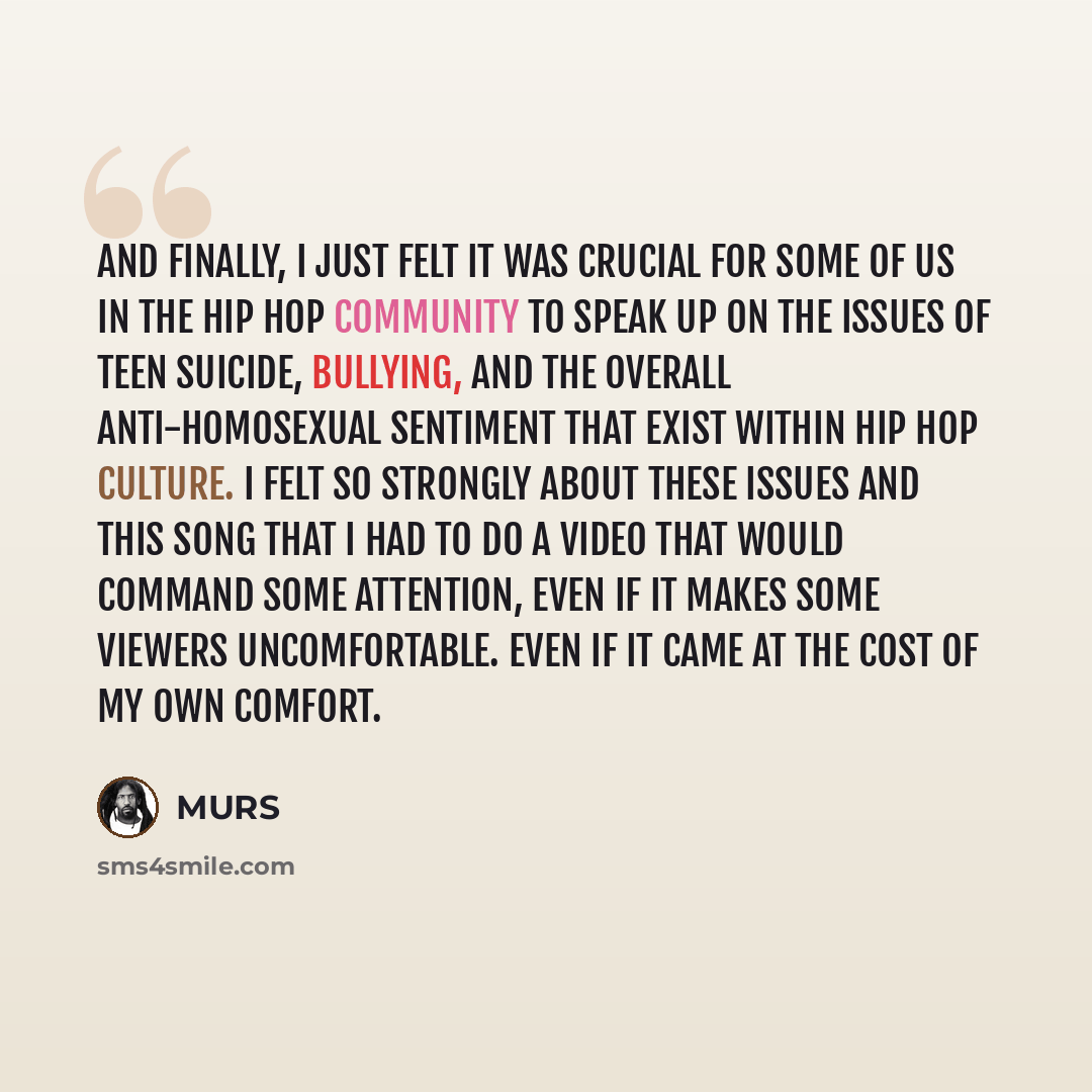 “And finally, I just felt it was crucial for some of us in the hip hop community to speak up on the issues of teen suicide, bullying, and the overall anti-homosexual sentiment that exist within hip hop culture. I felt so strongly about these issues and this song that I had to do a video that would…” quote by MURS