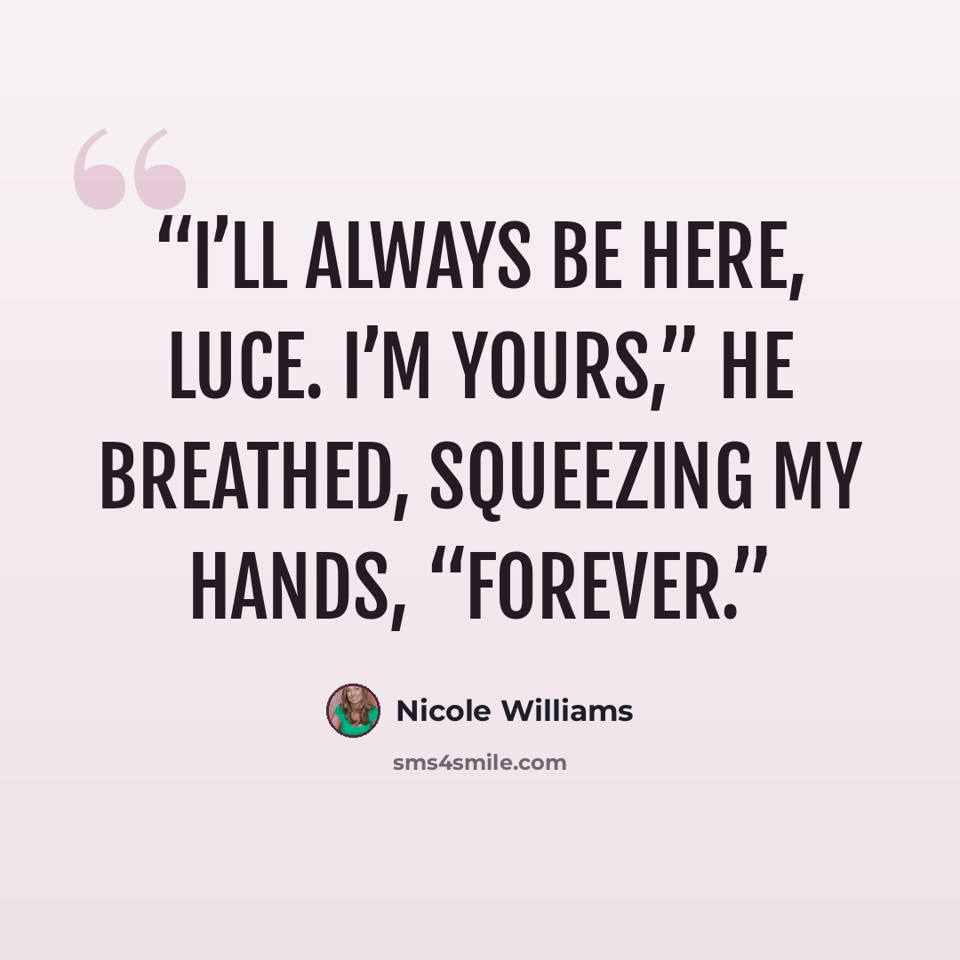 “I’ll always be here, Luce. I’m yours,” he breathed, squeezing my hands, “forever.” quote by Nicole Williams