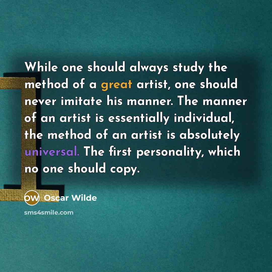 “While one should always study the method of a great artist, one should never imitate his manner. The manner of an artist is essentially individual, the method of an artist is absolutely universal. The first personality, which no one should copy.” quote by Oscar Wilde