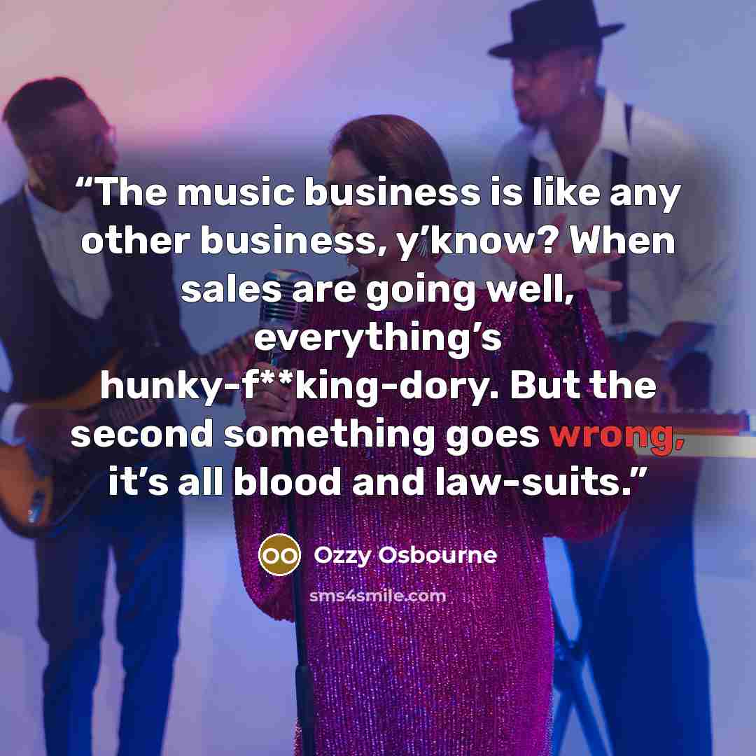 “The music business is like any other business, y’know? When sales are going well, everything’s hunky-f**king-dory. But the second something goes wrong, it’s all blood and law-suits.” quote by Ozzy Osbourne