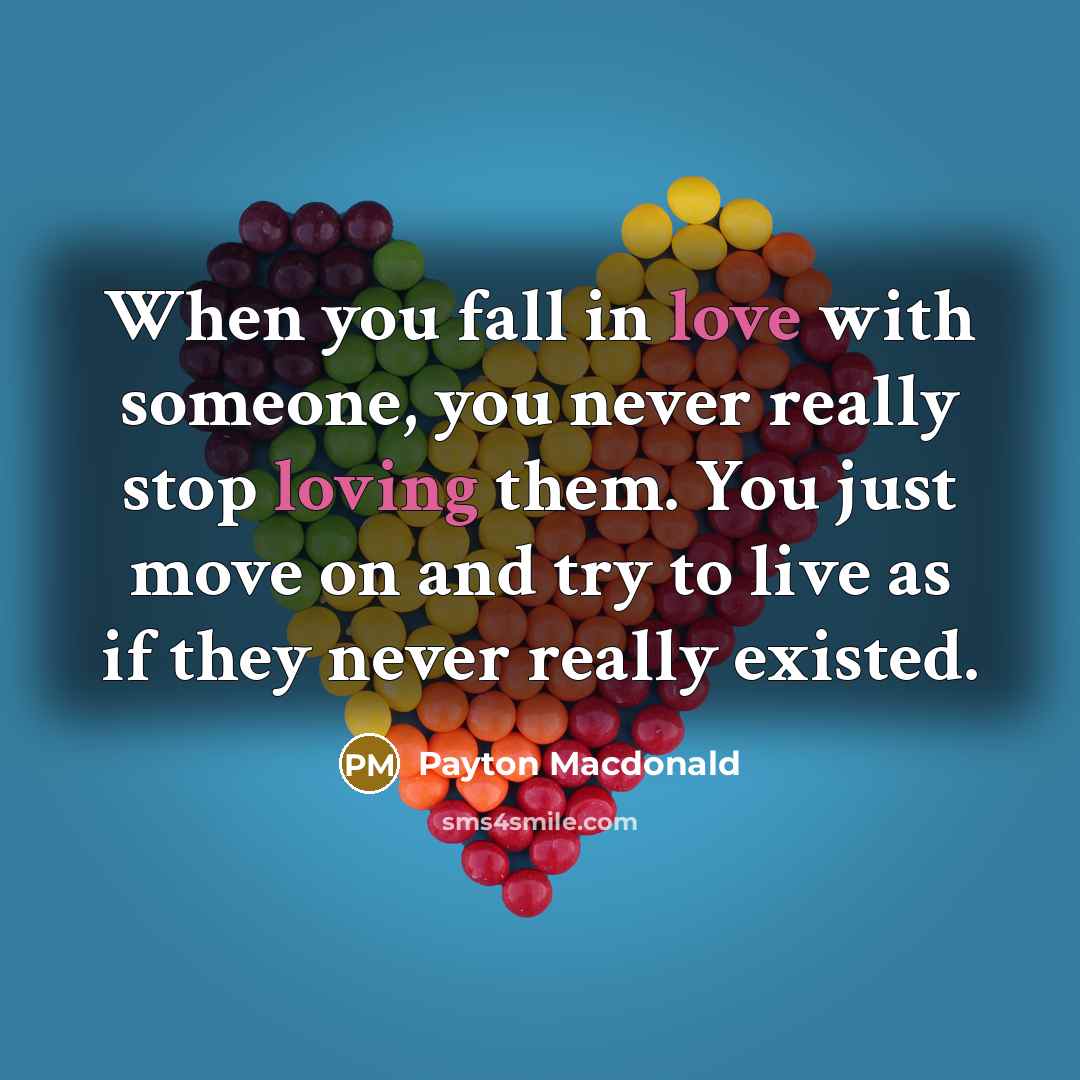 “When you fall in love with someone, you never really stop loving them. You just move on and try to live as if they never really existed.” quote by Payton Macdonald