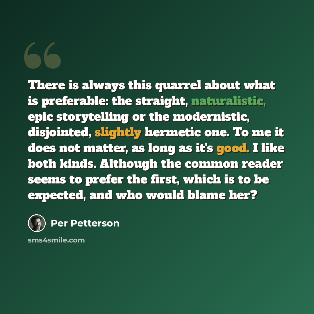 “There is always this quarrel about what is preferable: the straight, naturalistic, epic storytelling or the modernistic, disjointed, slightly hermetic one. To me it does not matter, as long as it's good. I like both kinds. Although the common reader seems to prefer the first, which is to be…” quote by Per Petterson