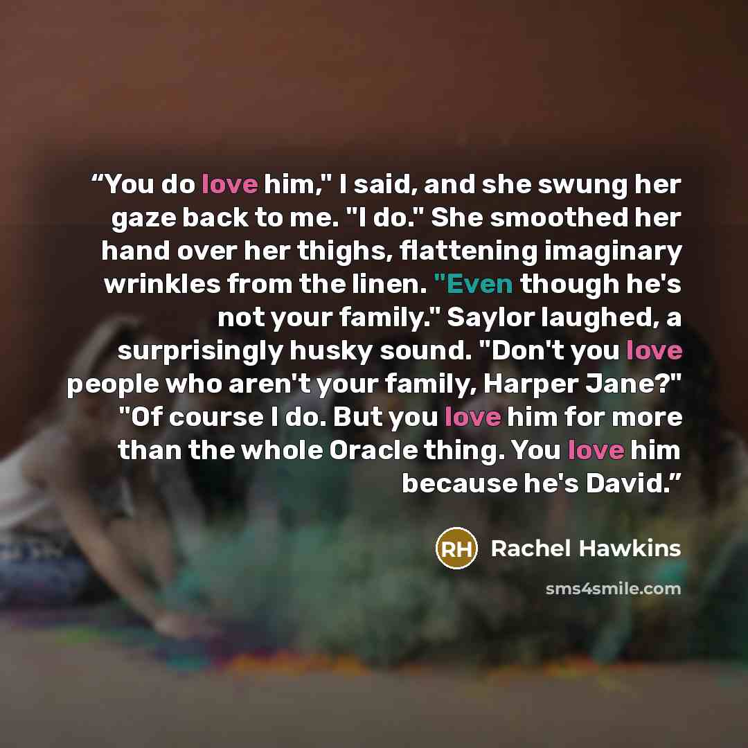 “You do love him," I said, and she swung her gaze back to me. "I do." She smoothed her hand over her thighs, flattening imaginary wrinkles from the linen. "Even though he's not your family." Saylor laughed, a surprisingly husky sound. "Don't you love people who aren't your family, Harper Jane?" "Of…” quote by Rachel Hawkins