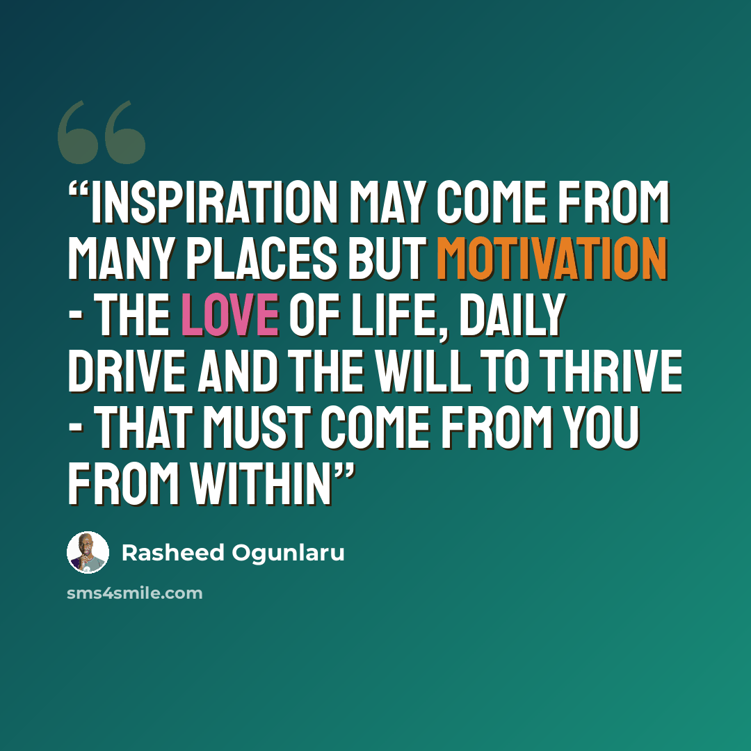 “Inspiration may come from many places but motivation - the love of life, daily drive and the will to thrive - that must come from you from within” quote by Rasheed Ogunlaru