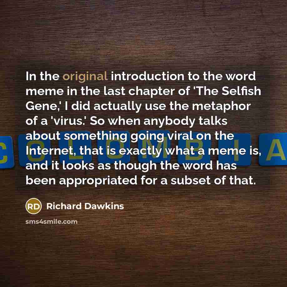 “In the original introduction to the word meme in the last chapter of 'The Selfish Gene,' I did actually use the metaphor of a 'virus.' So when anybody talks about something going viral on the Internet, that is exactly what a meme is, and it looks as though the word has been appropriated for a…” quote by Richard Dawkins