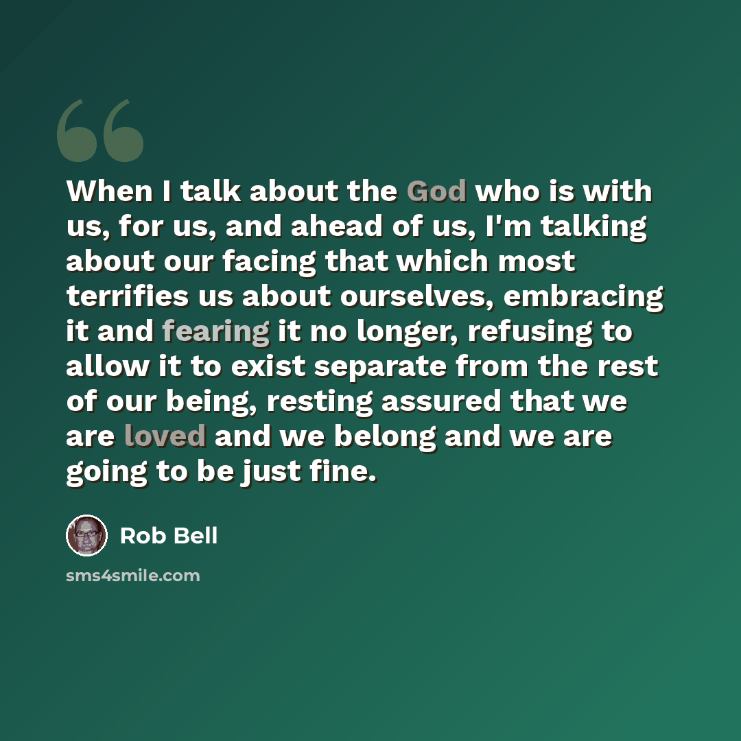 “When I talk about the God who is with us, for us, and ahead of us, I'm talking about our facing that which most terrifies us about ourselves, embracing it and fearing it no longer, refusing to allow it to exist separate from the rest of our being, resting assured that we are loved and we belong…” quote by Rob Bell