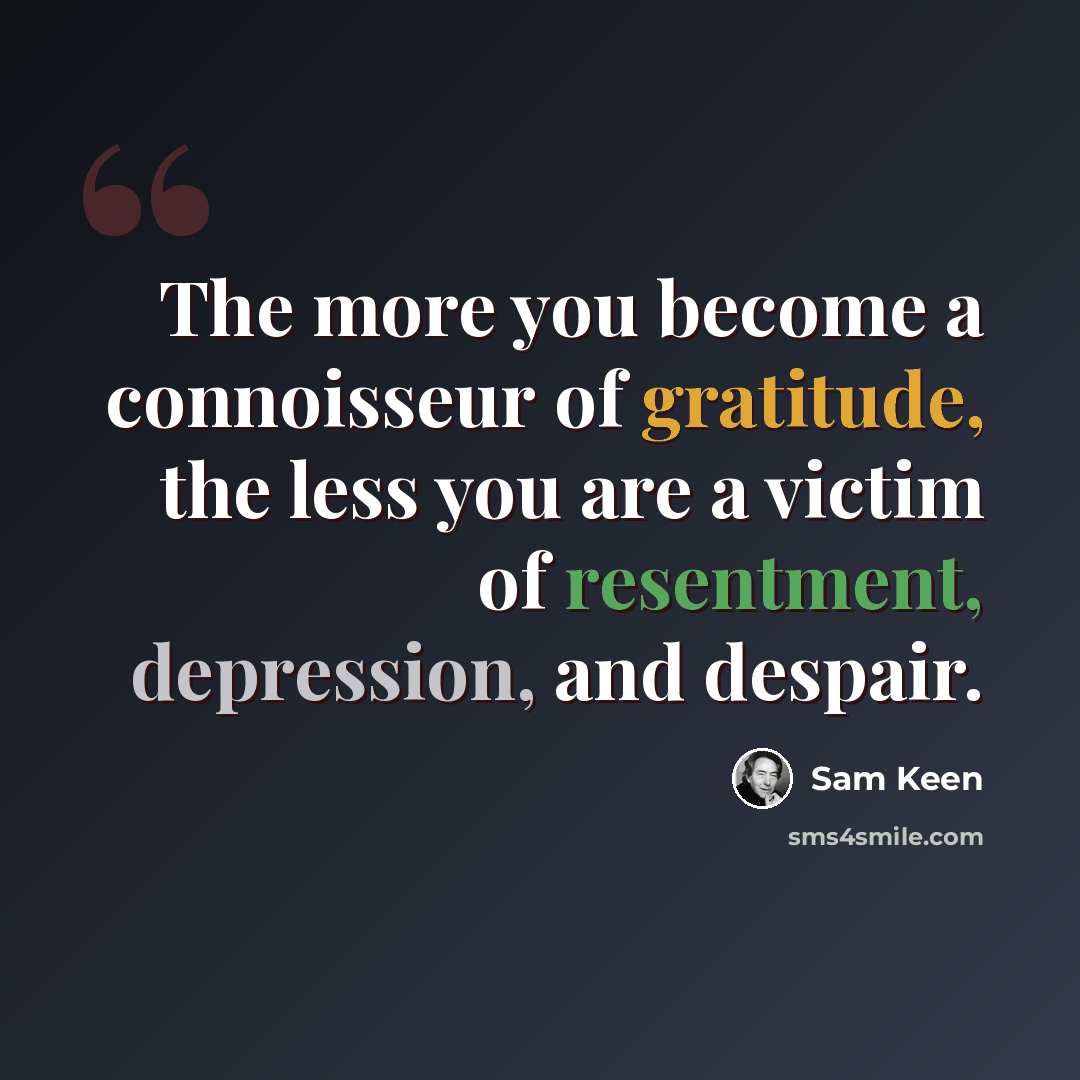 “The more you become a connoisseur of gratitude, the less you are a victim of resentment, depression, and despair.” quote by Sam Keen