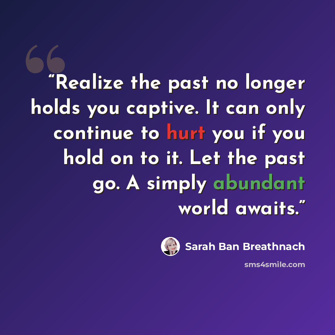 “Realize the past no longer holds you captive. It can only continue to hurt you if you hold on to it. Let the past go. A simply abundant world awaits.” quote by Sarah Ban Breathnach