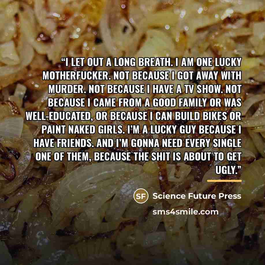 “I let out a long breath. I am one lucky motherfucker. Not because I got away with murder. Not because I have a TV show. Not because I came from a good family or was well-educated, or because I can build bikes or paint naked girls. I’m a lucky guy because I have friends. And I’m gonna need every…” quote by Science Future Press