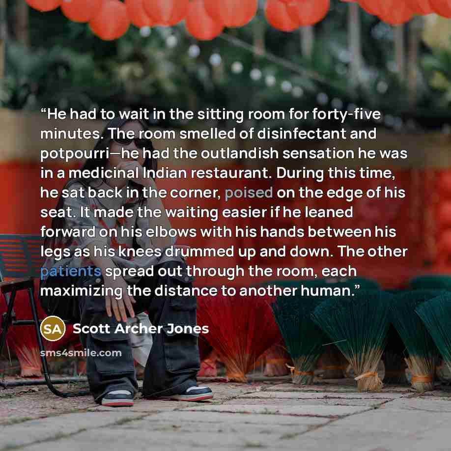 “He had to wait in the sitting room for forty-five minutes. The room smelled of disinfectant and potpourri—he had the outlandish sensation he was in a medicinal Indian restaurant. During this time, he sat back in the corner, poised on the edge of his seat. It made the waiting easier if he leaned…” quote by Scott Archer Jones
