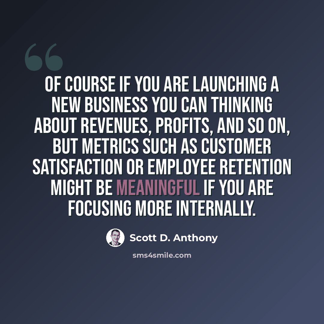 “Of course if you are launching a new business you can thinking about revenues, profits, and so on, but metrics such as customer satisfaction or employee retention might be meaningful if you are focusing more internally.” quote by Scott D. Anthony