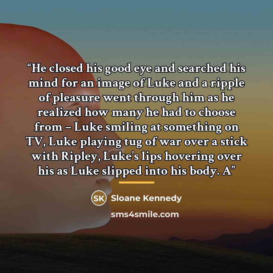 “He closed his good eye and searched his mind for an image of Luke and a ripple of pleasure went through him as he realized how many he had to choose from – Luke smiling at something on TV, Luke playing tug of war over a stick with Ripley, Luke’s lips hovering over his as Luke slipped into his…” quote by Sloane Kennedy