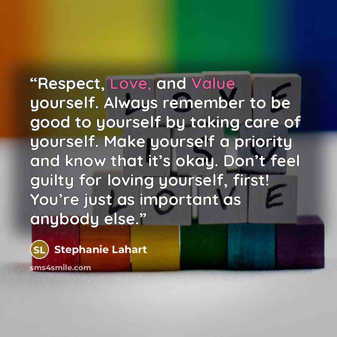 “Respect, Love, and Value yourself. Always remember to be good to yourself by taking care of yourself. Make yourself a priority and know that it’s okay. Don’t feel guilty for loving yourself, first! You’re just as important as anybody else.” quote by Stephanie Lahart