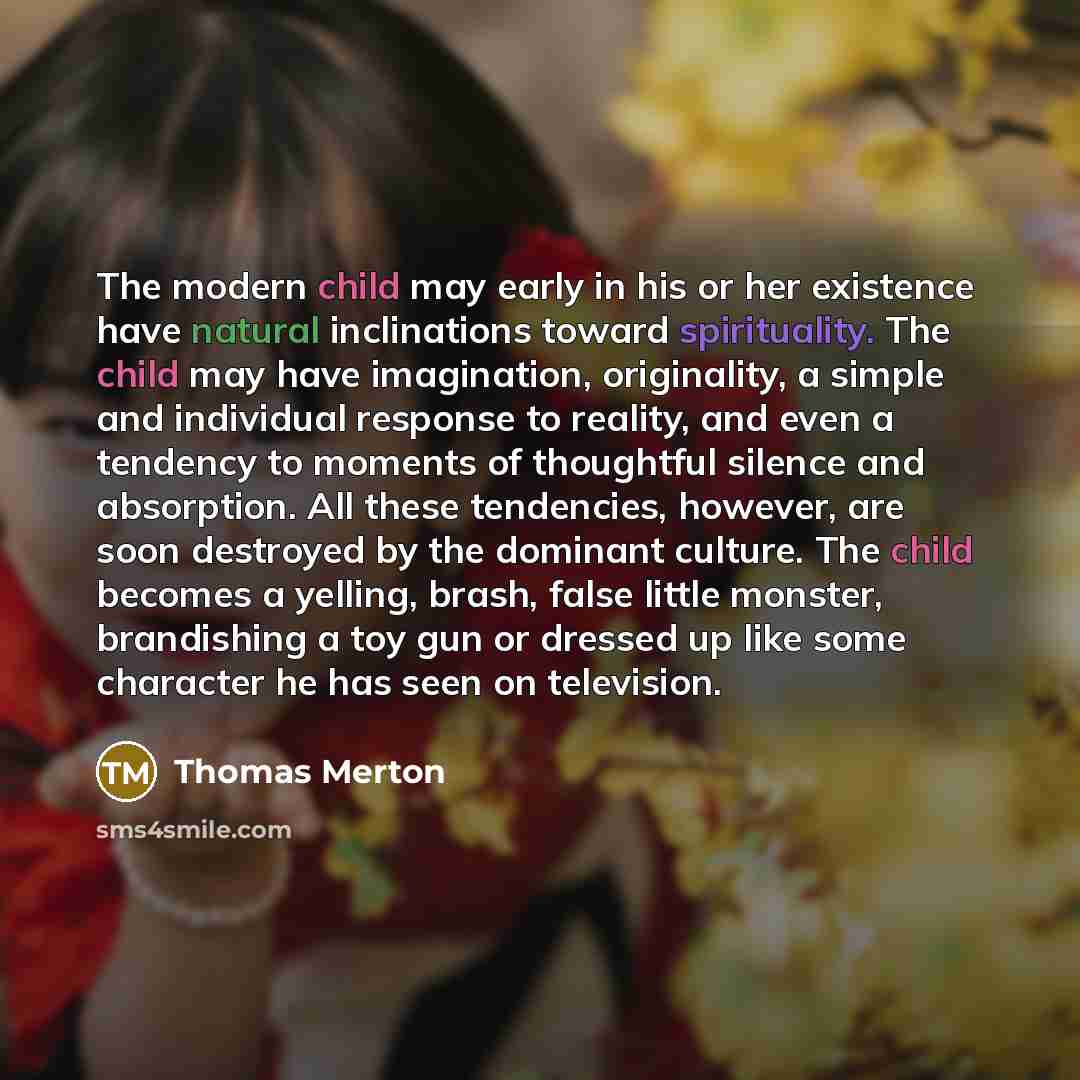 “The modern child may early in his or her existence have natural inclinations toward spirituality. The child may have imagination, originality, a simple and individual response to reality, and even a tendency to moments of thoughtful silence and absorption. All these tendencies, however, are soon…” quote by Thomas Merton