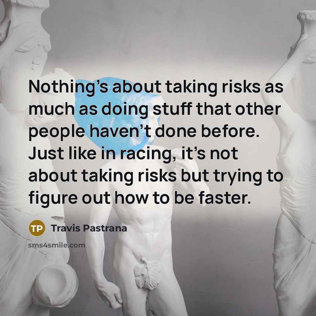“Nothing's about taking risks as much as doing stuff that other people haven't done before. Just like in racing, it's not about taking risks but trying to figure out how to be faster.” quote by Travis Pastrana