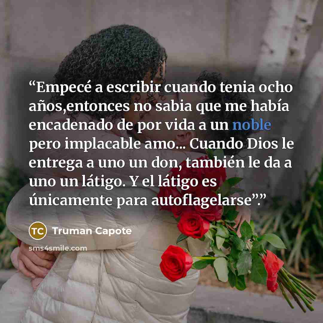 “Empecé a escribir cuando tenia ocho años,entonces no sabia que me había encadenado de por vida a un noble pero implacable amo... Cuando Dios le entrega a uno un don, también le da a uno un látigo. Y el látigo es únicamente para autoflagelarse”.” quote by Truman Capote