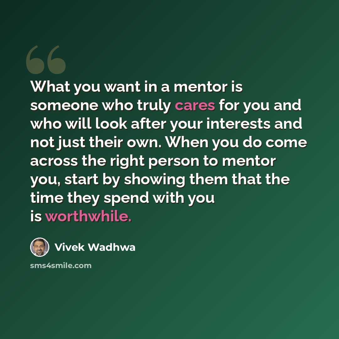 “What you want in a mentor is someone who truly cares for you and who will look after your interests and not just their own. When you do come across the right person to mentor you, start by showing them that the time they spend with you is worthwhile.” quote by Vivek Wadhwa