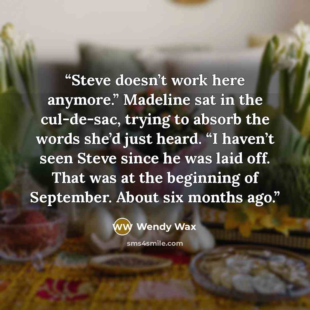 “Steve doesn’t work here anymore.” Madeline sat in the cul-de-sac, trying to absorb the words she’d just heard. “I haven’t seen Steve since he was laid off. That was at the beginning of September. About six months ago.” quote by Wendy Wax
