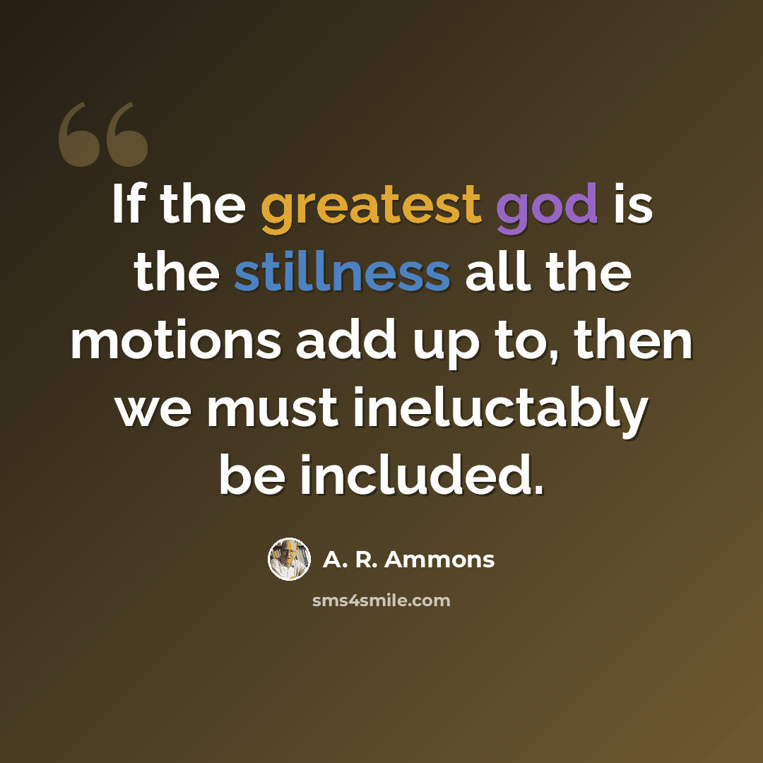 “If the greatest god is the stillness all the motions add up to, then we must ineluctably be included.” quote by A. R. Ammons