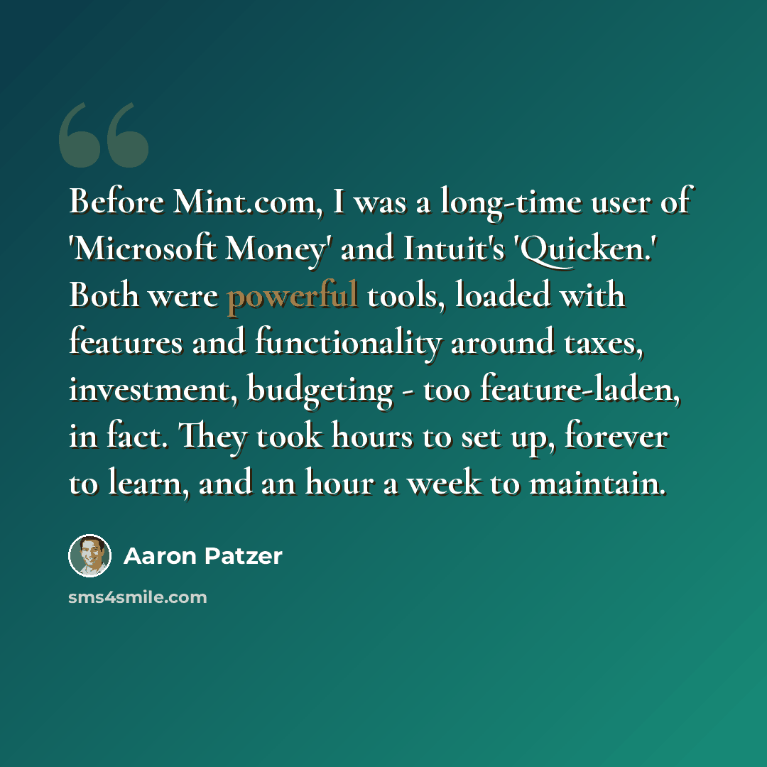 “Before Mint.com, I was a long-time user of 'Microsoft Money' and Intuit's 'Quicken.' Both were powerful tools, loaded with features and functionality around taxes, investment, budgeting - too feature-laden, in fact. They took hours to set up, forever to learn, and an hour a week to maintain.” quote by Aaron Patzer