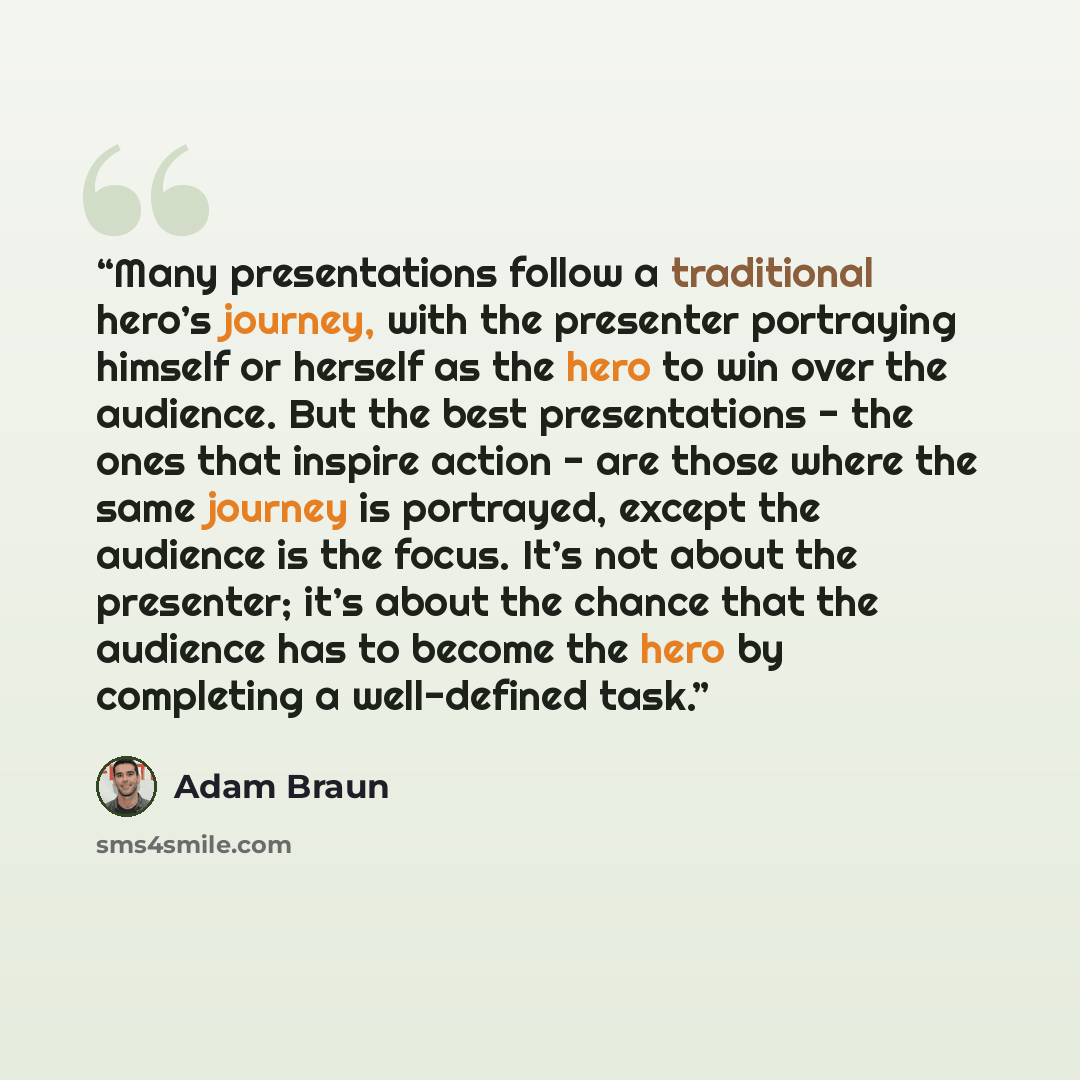 “Many presentations follow a traditional hero’s journey, with the presenter portraying himself or herself as the hero to win over the audience. But the best presentations - the ones that inspire action - are those where the same journey is portrayed, except the audience is the focus. It’s not about…” quote by Adam Braun