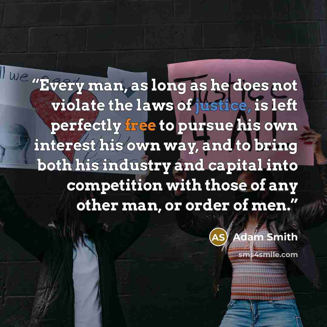 “Every man, as long as he does not violate the laws of justice, is left perfectly free to pursue his own interest his own way, and to bring both his industry and capital into competition with those of any other man, or order of men.” quote by Adam Smith