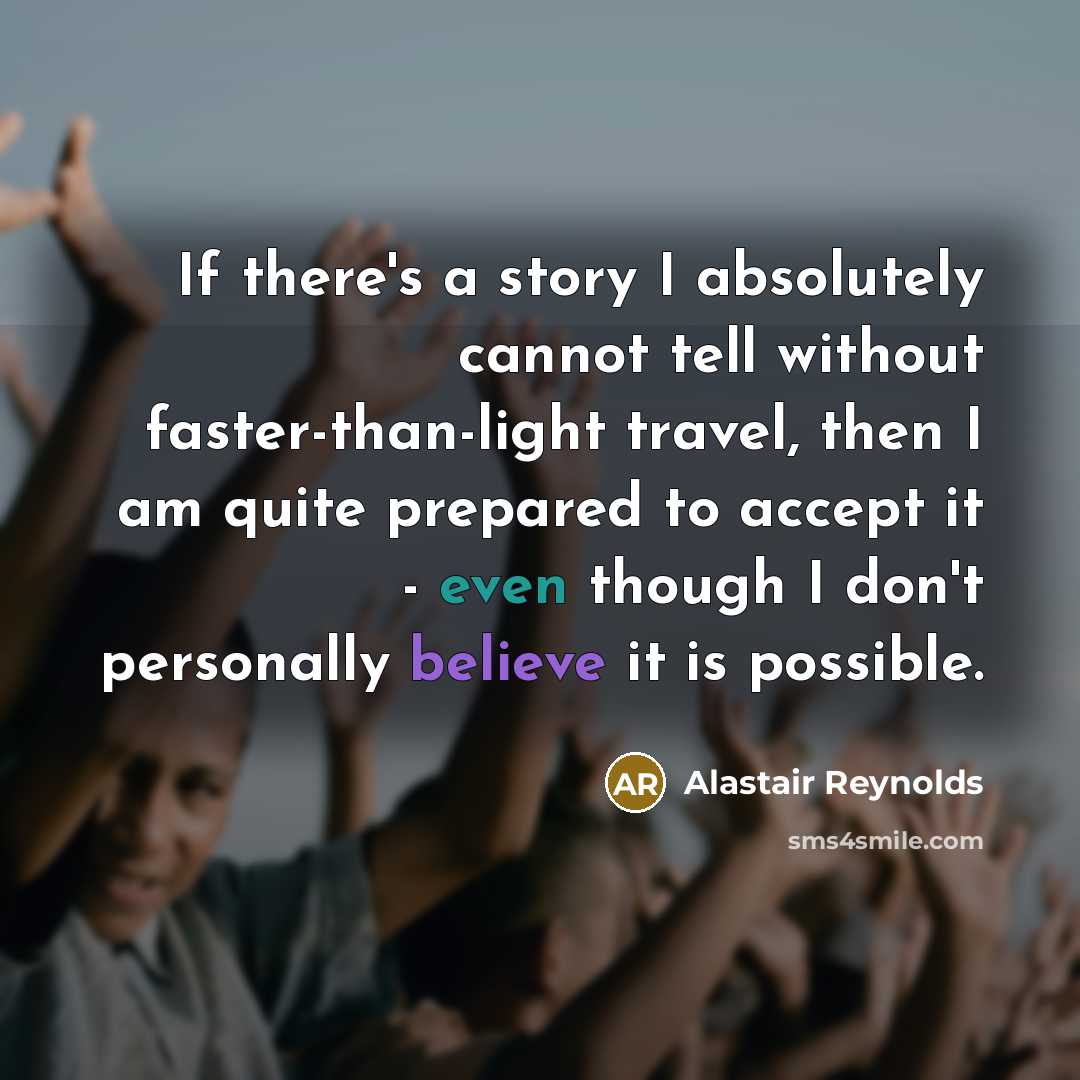 “If there's a story I absolutely cannot tell without faster-than-light travel, then I am quite prepared to accept it - even though I don't personally believe it is possible.” quote by Alastair Reynolds