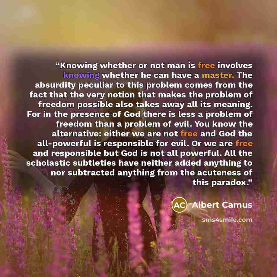 “Knowing whether or not man is free involves knowing whether he can have a master. The absurdity peculiar to this problem comes from the fact that the very notion that makes the problem of freedom possible also takes away all its meaning. For in the presence of God there is less a problem of…” quote by Albert Camus