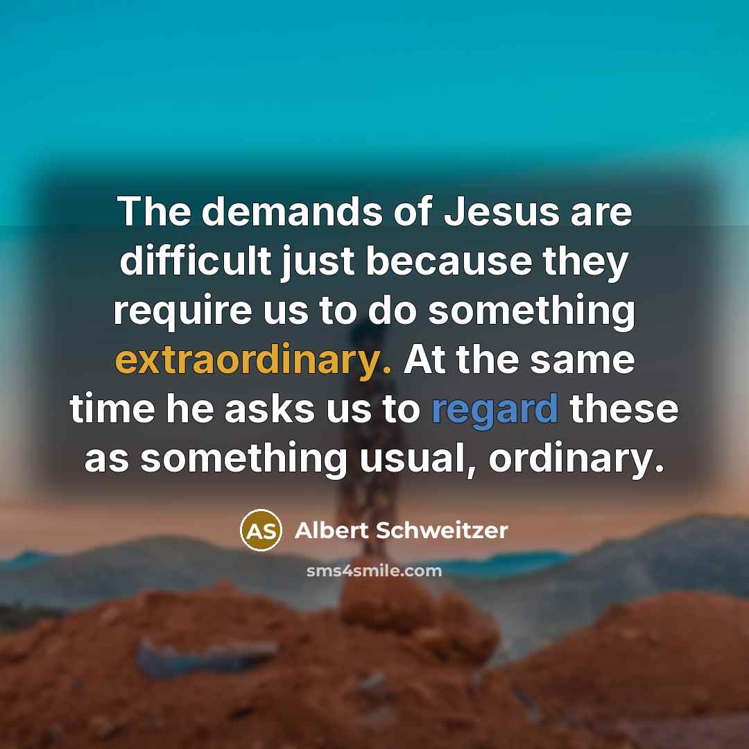 “The demands of Jesus are difficult just because they require us to do something extraordinary. At the same time he asks us to regard these as something usual, ordinary.” quote by Albert Schweitzer