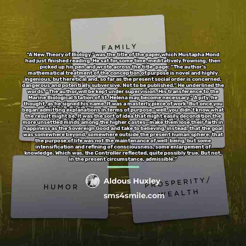 “A New Theory of Biology,” was the title of the paper which Mustapha Mond had just finished reading. He sat for some time, meditatively frowning, then picked up his pen and wrote across the title-page: “The author’s mathematical treatment of the conception of purpose is novel and highly ingenious…” quote by Aldous Huxley