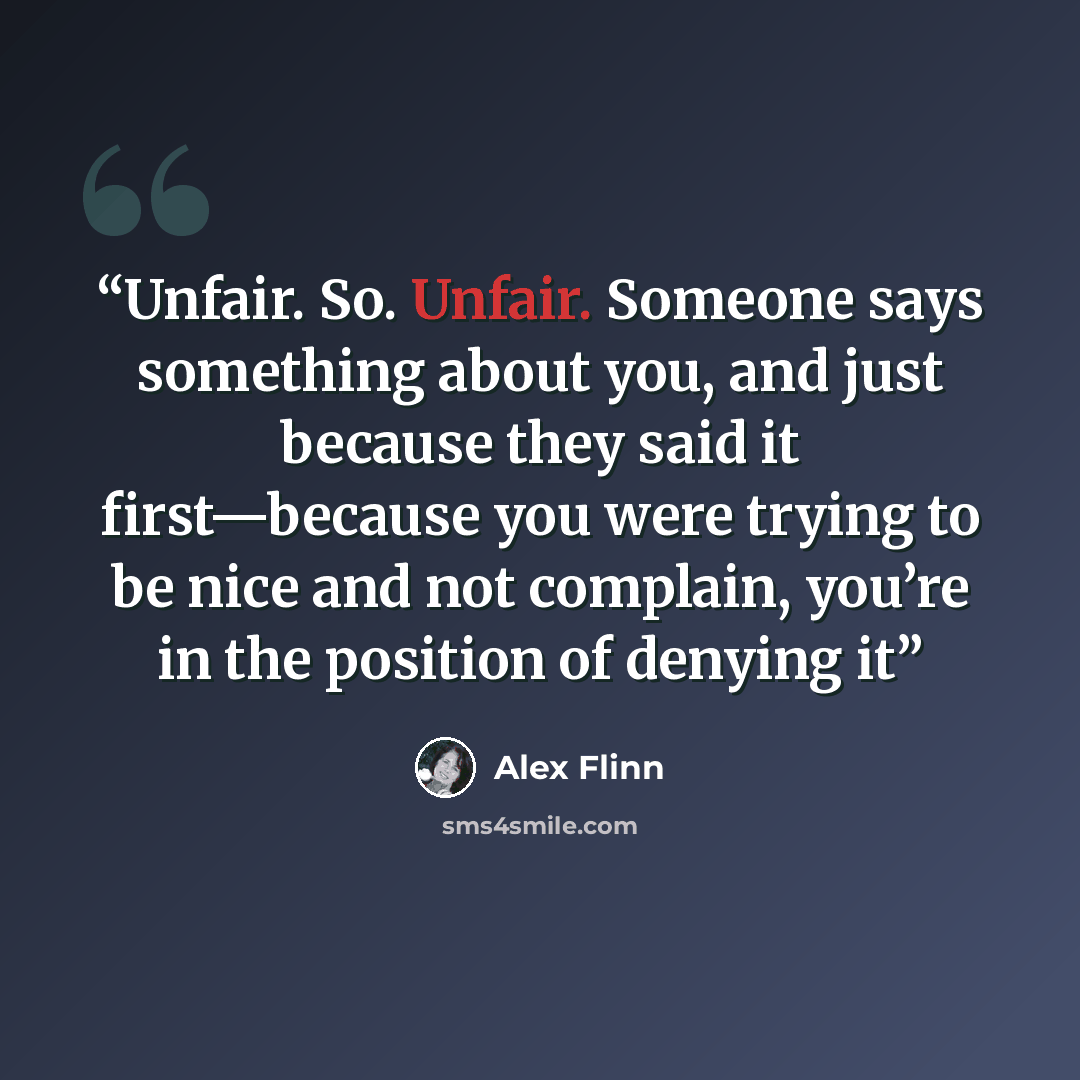 “Unfair. So. Unfair. Someone says something about you, and just because they said it first—because you were trying to be nice and not complain, you’re in the position of denying it” quote by Alex Flinn