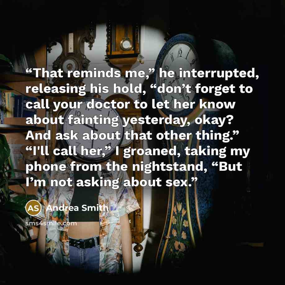 “That reminds me,” he interrupted, releasing his hold, “don’t forget to call your doctor to let her know about fainting yesterday, okay? And ask about that other thing.” “I'll call her,” I groaned, taking my phone from the nightstand, “But I’m not asking about sex.” quote by Andrea Smith