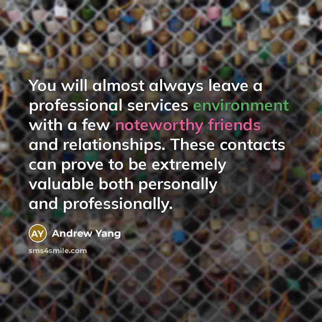 “You will almost always leave a professional services environment with a few noteworthy friends and relationships. These contacts can prove to be extremely valuable both personally and professionally.” quote by Andrew Yang