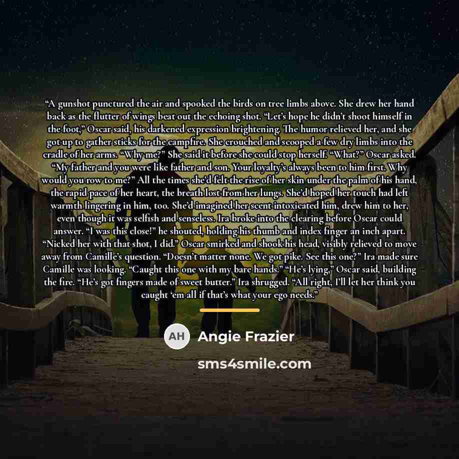 “A gunshot punctured the air and spooked the birds on tree limbs above. She drew her hand back as the flutter of wings beat out the echoing shot. “Let’s hope he didn’t shoot himself in the foot,” Oscar said, his darkened expression brightening. The humor relieved her, and she got up to gather…” quote by Angie Frazier