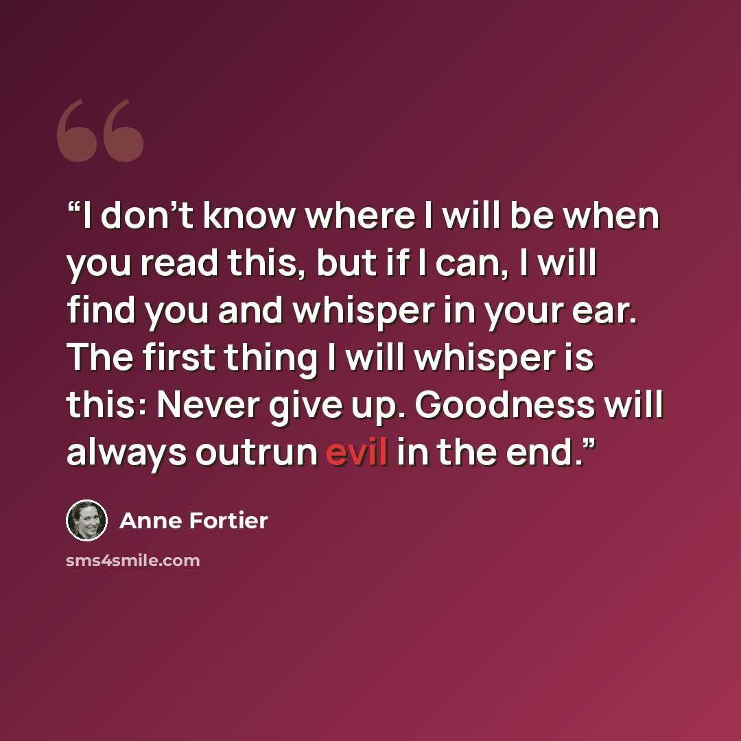 “I don’t know where I will be when you read this, but if I can, I will find you and whisper in your ear. The first thing I will whisper is this: Never give up. Goodness will always outrun evil in the end.” quote by Anne Fortier