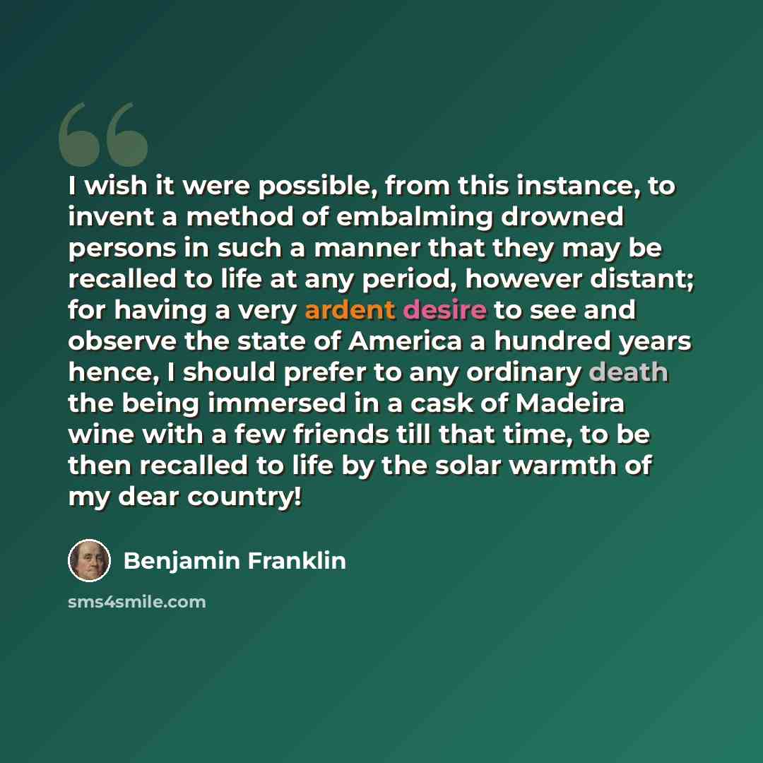 “I wish it were possible, from this instance, to invent a method of embalming drowned persons in such a manner that they may be recalled to life at any period, however distant; for having a very ardent desire to see and observe the state of America a hundred years hence, I should prefer to any…” quote by Benjamin Franklin
