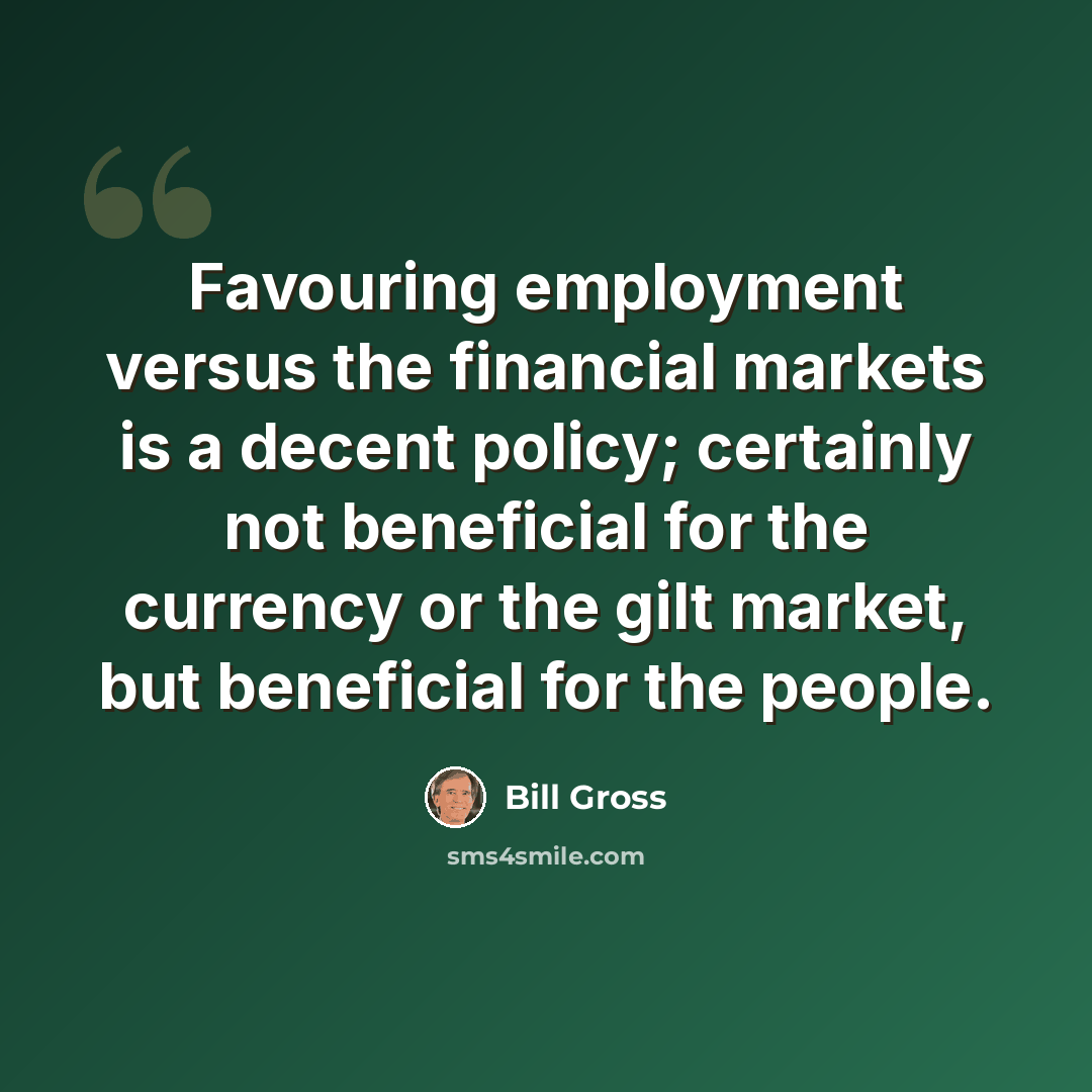 “Favouring employment versus the financial markets is a decent policy; certainly not beneficial for the currency or the gilt market, but beneficial for the people.” quote by Bill Gross