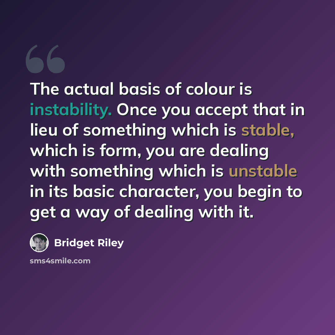 “The actual basis of colour is instability. Once you accept that in lieu of something which is stable, which is form, you are dealing with something which is unstable in its basic character, you begin to get a way of dealing with it.” quote by Bridget Riley