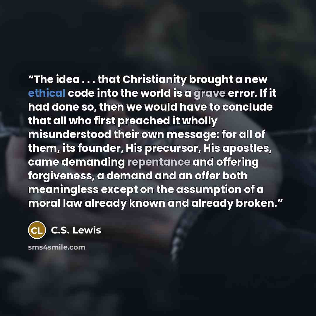 “The idea . . . that Christianity brought a new ethical code into the world is a grave error. If it had done so, then we would have to conclude that all who first preached it wholly misunderstood their own message: for all of them, its founder, His precursor, His apostles, came demanding repentance…” quote by C.S. Lewis