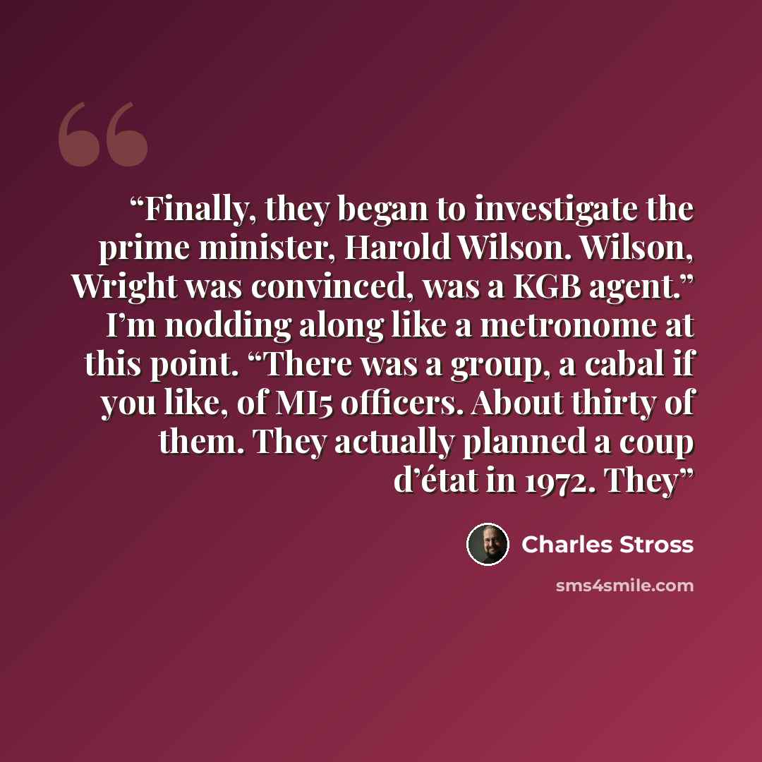 “Finally, they began to investigate the prime minister, Harold Wilson. Wilson, Wright was convinced, was a KGB agent.” I’m nodding along like a metronome at this point. “There was a group, a cabal if you like, of MI5 officers. About thirty of them. They actually planned a coup d’état in 1972. They” quote by Charles Stross