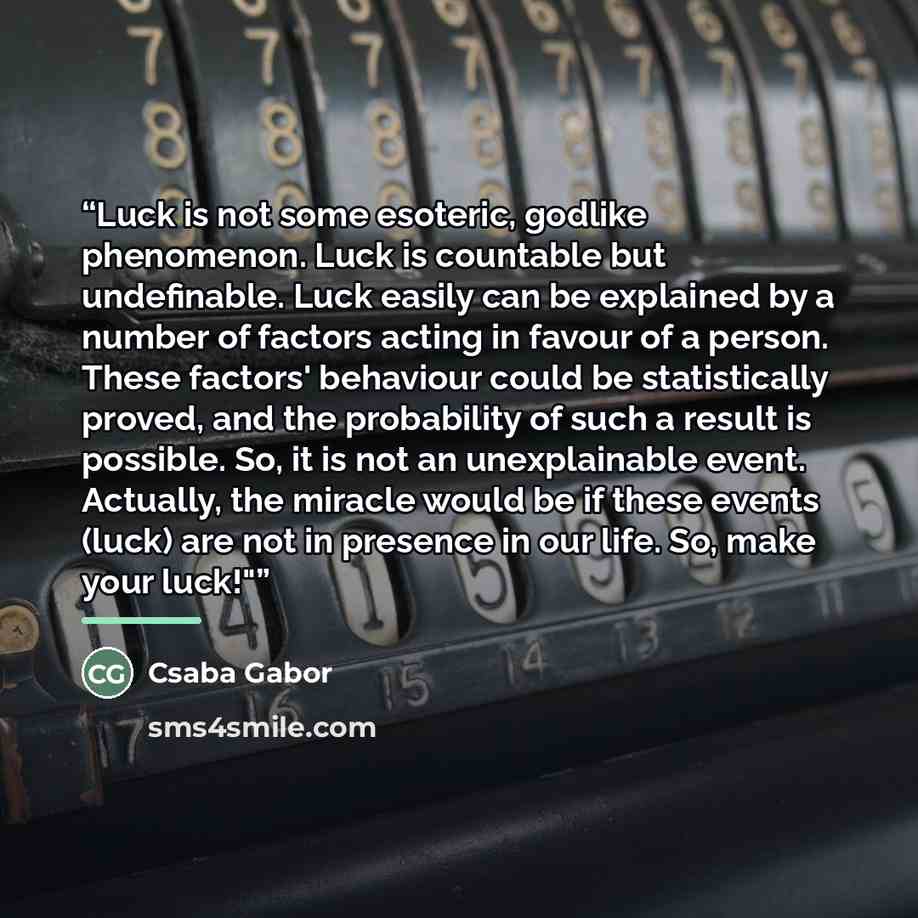 “Luck is not some esoteric, godlike phenomenon. Luck is countable but undefinable. Luck easily can be explained by a number of factors acting in favour of a person. These factors' behaviour could be statistically proved, and the probability of such a result is possible. So, it is not an…” quote by Csaba Gabor