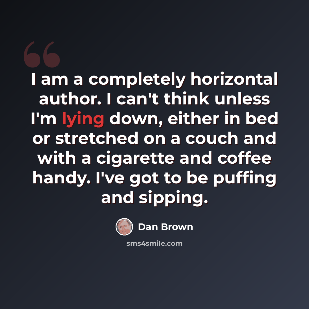 “I am a completely horizontal author. I can't think unless I'm lying down, either in bed or stretched on a couch and with a cigarette and coffee handy. I've got to be puffing and sipping.” quote by Dan Brown