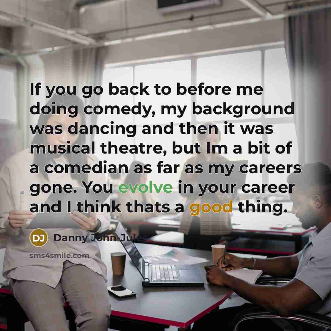 “If you go back to before me doing comedy, my background was dancing and then it was musical theatre, but Im a bit of a comedian as far as my careers gone. You evolve in your career and I think thats a good thing.” quote by Danny John-Jules