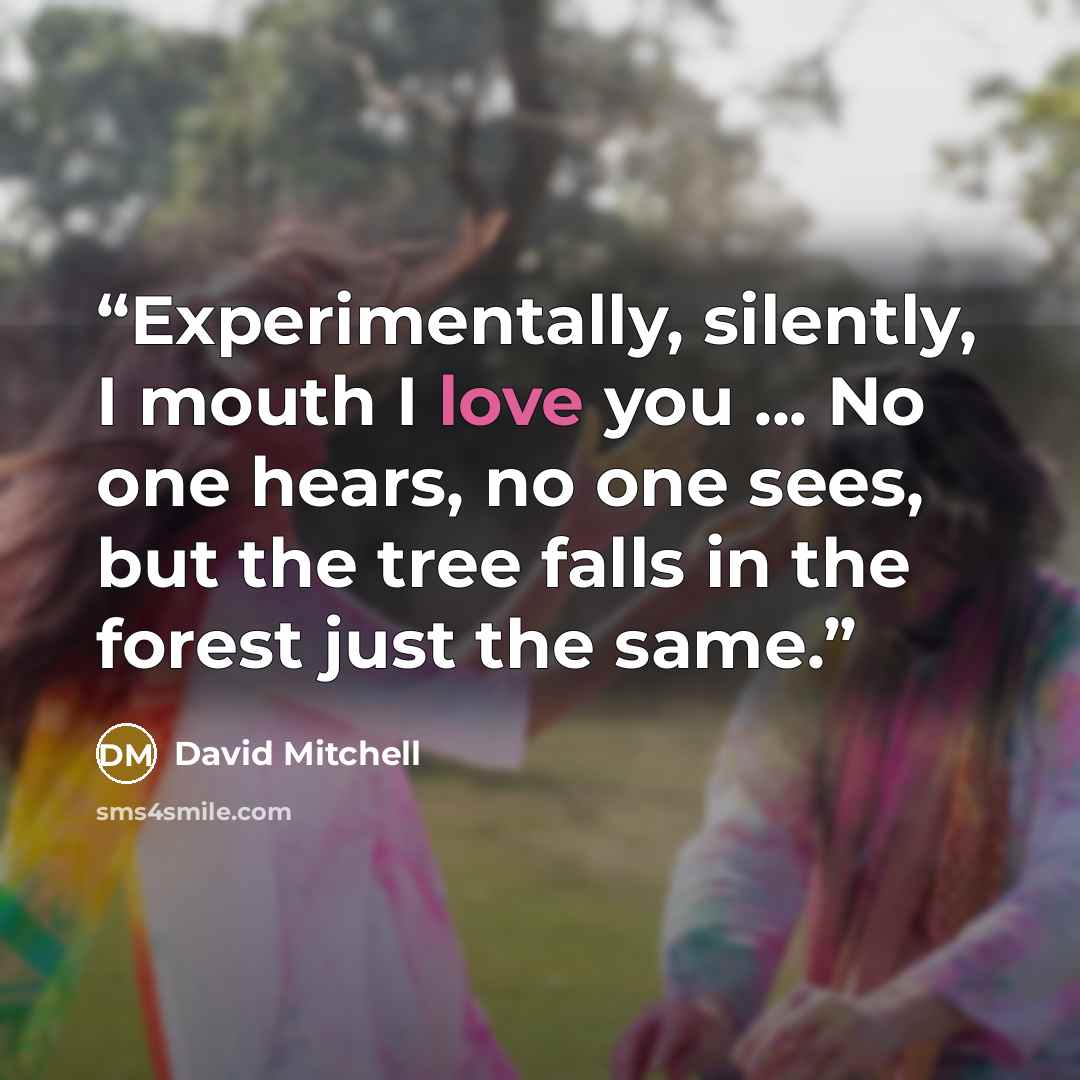 “Experimentally, silently, I mouth I love you ... No one hears, no one sees, but the tree falls in the forest just the same.” quote by David Mitchell