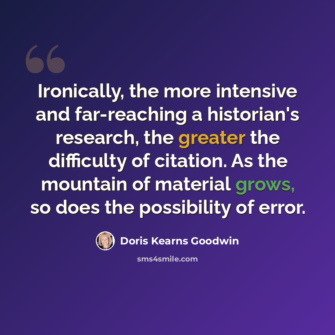 “Ironically, the more intensive and far-reaching a historian's research, the greater the difficulty of citation. As the mountain of material grows, so does the possibility of error.” quote by Doris Kearns Goodwin