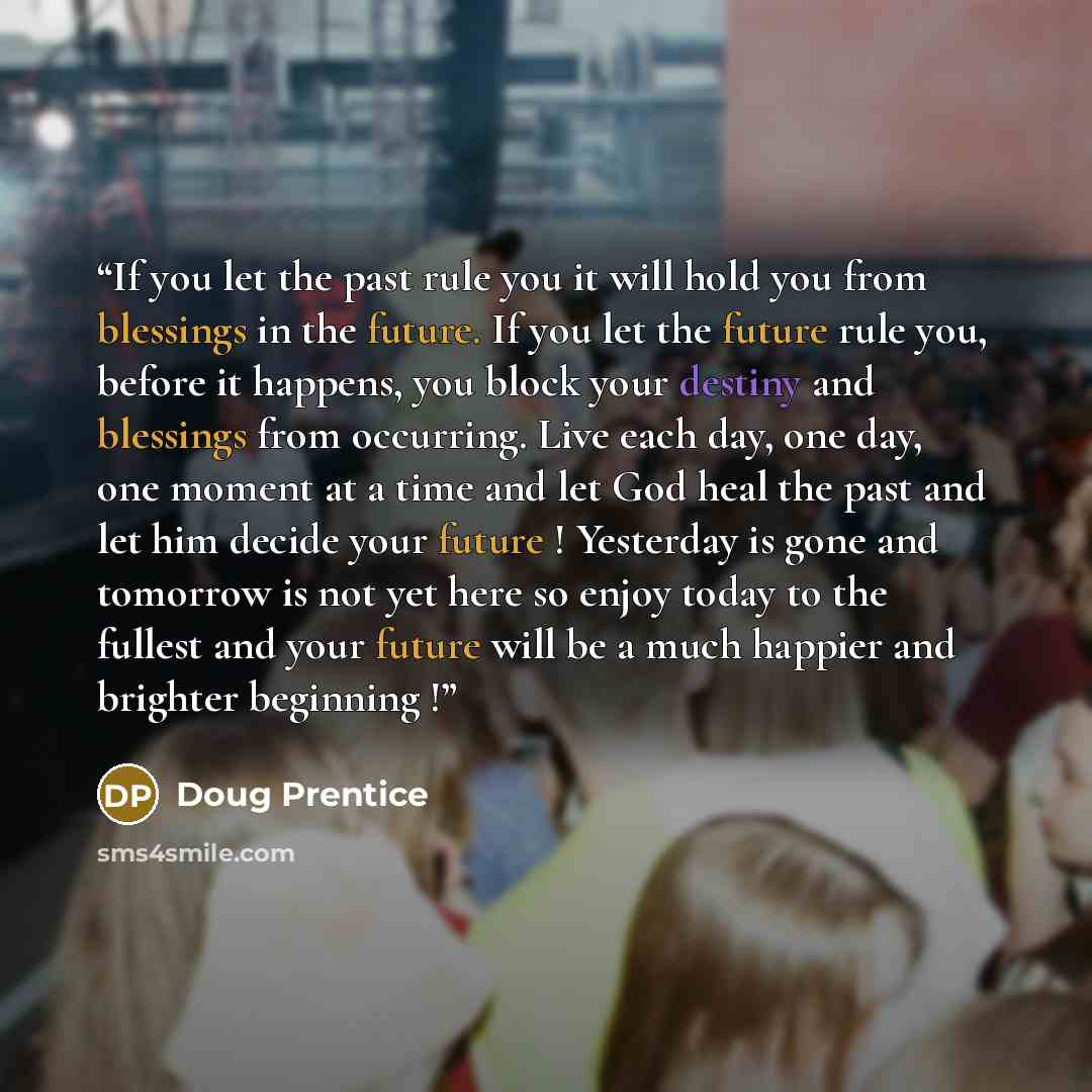 “If you let the past rule you it will hold you from blessings in the future. If you let the future rule you, before it happens, you block your destiny and blessings from occurring. Live each day, one day, one moment at a time and let God heal the past and let him decide your future ! Yesterday is…” quote by Doug Prentice