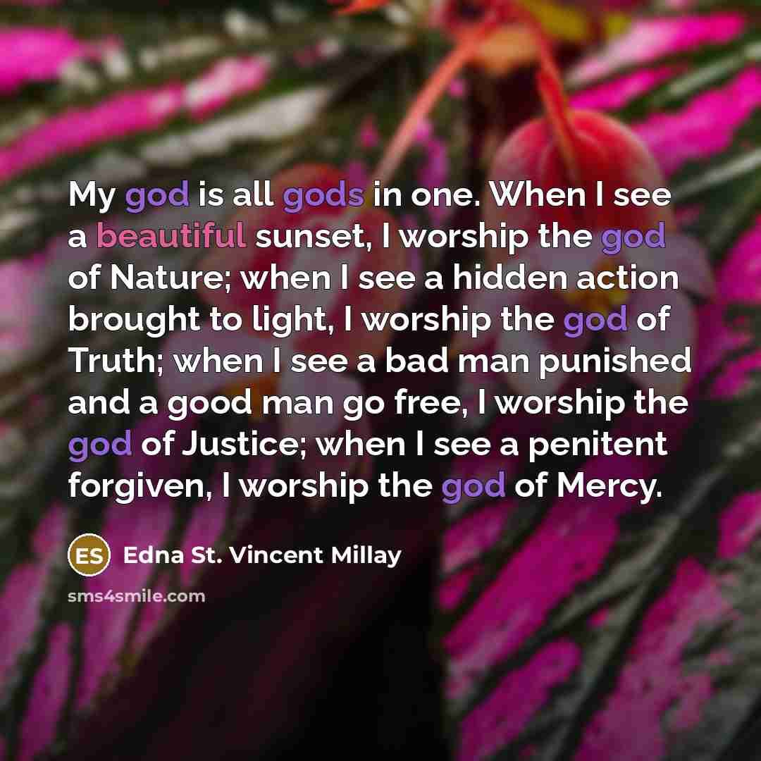 “My god is all gods in one. When I see a beautiful sunset, I worship the god of Nature; when I see a hidden action brought to light, I worship the god of Truth; when I see a bad man punished and a good man go free, I worship the god of Justice; when I see a penitent forgiven, I worship the god of…” quote by Edna St. Vincent Millay